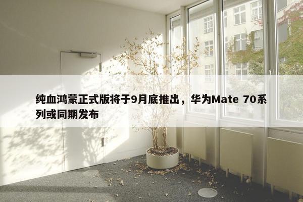 纯血鸿蒙正式版将于9月底推出，华为Mate 70系列或同期发布