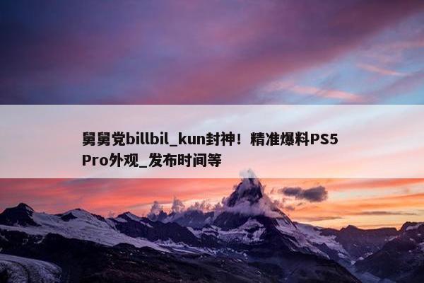 舅舅党billbil_kun封神！精准爆料PS5 Pro外观_发布时间等