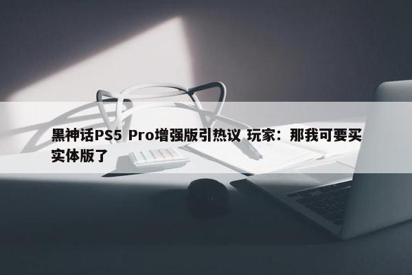 黑神话PS5 Pro增强版引热议 玩家：那我可要买实体版了