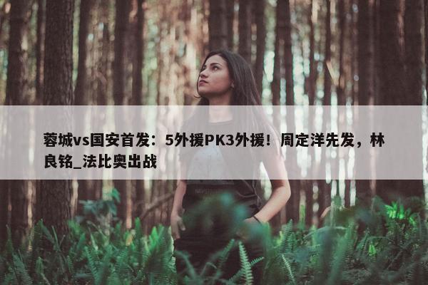 蓉城vs国安首发：5外援PK3外援！周定洋先发，林良铭_法比奥出战