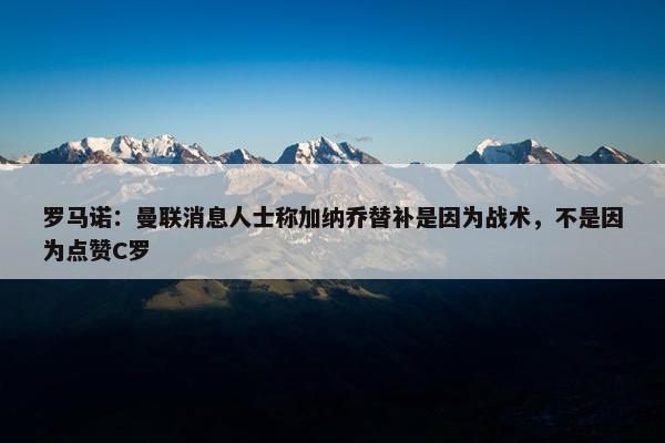 罗马诺：曼联消息人士称加纳乔替补是因为战术，不是因为点赞C罗