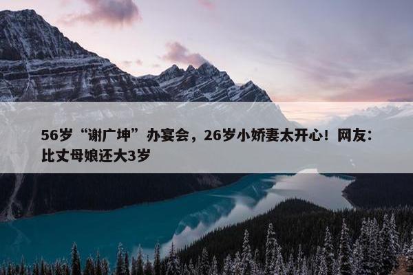 56岁“谢广坤”办宴会，26岁小娇妻太开心！网友：比丈母娘还大3岁