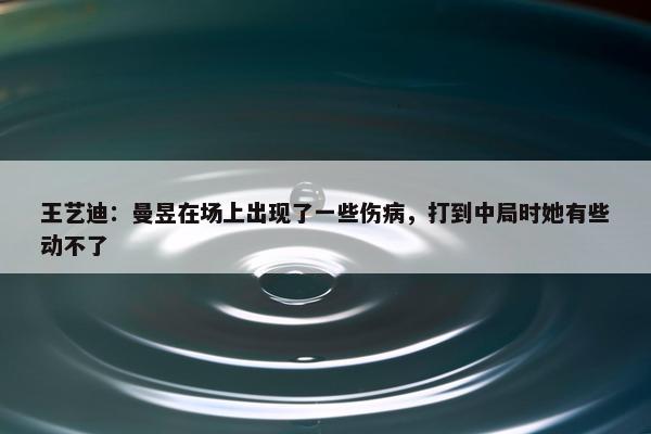 王艺迪：曼昱在场上出现了一些伤病，打到中局时她有些动不了