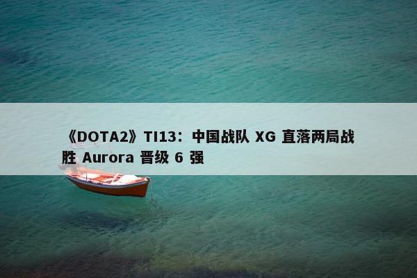 《DOTA2》TI13：中国战队 XG 直落两局战胜 Aurora 晋级 6 强