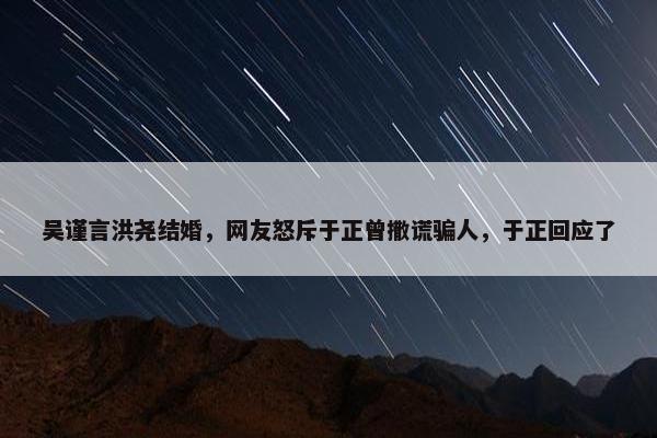 吴谨言洪尧结婚，网友怒斥于正曾撒谎骗人，于正回应了