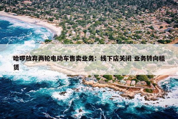 哈啰放弃两轮电动车售卖业务：线下店关闭 业务转向租赁