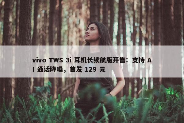 vivo TWS 3i 耳机长续航版开售：支持 AI 通话降噪，首发 129 元