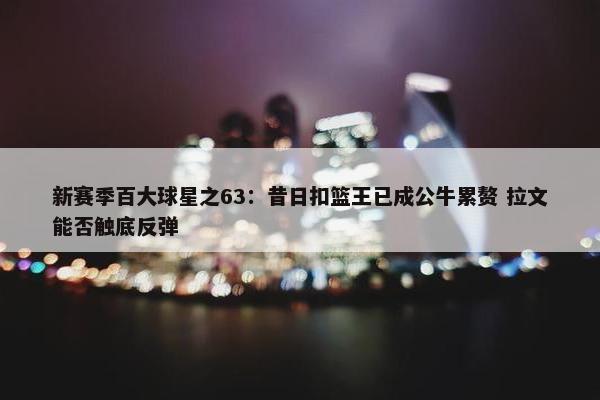 新赛季百大球星之63：昔日扣篮王已成公牛累赘 拉文能否触底反弹