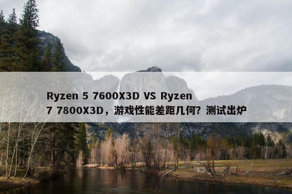 Ryzen 5 7600X3D VS Ryzen 7 7800X3D，游戏性能差距几何？测试出炉