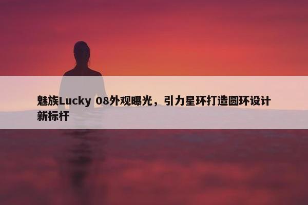 魅族Lucky 08外观曝光，引力星环打造圆环设计新标杆