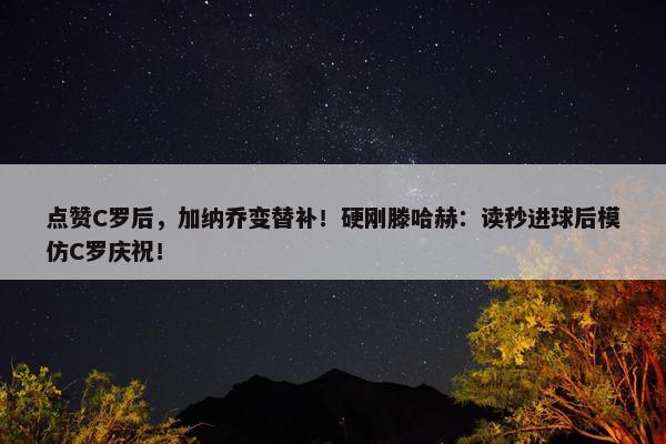 点赞C罗后，加纳乔变替补！硬刚滕哈赫：读秒进球后模仿C罗庆祝！