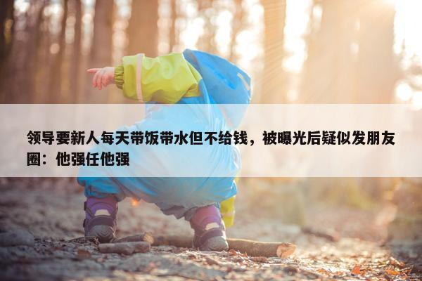 领导要新人每天带饭带水但不给钱，被曝光后疑似发朋友圈：他强任他强