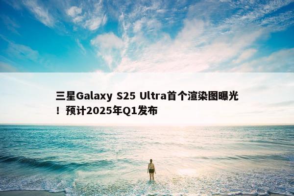 三星Galaxy S25 Ultra首个渲染图曝光！预计2025年Q1发布