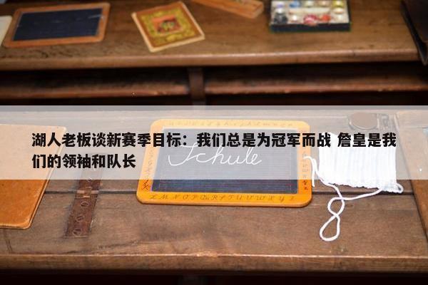 湖人老板谈新赛季目标：我们总是为冠军而战 詹皇是我们的领袖和队长