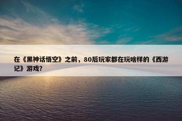 在《黑神话悟空》之前，80后玩家都在玩啥样的《西游记》游戏？