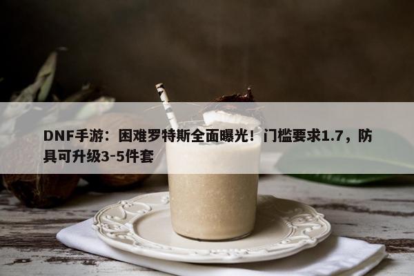 DNF手游：困难罗特斯全面曝光！门槛要求1.7，防具可升级3-5件套