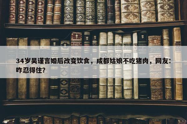 34岁吴谨言婚后改变饮食，成都姑娘不吃猪肉，网友：咋忍得住？