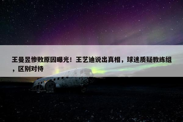 王曼昱惨败原因曝光！王艺迪说出真相，球迷质疑教练组，区别对待