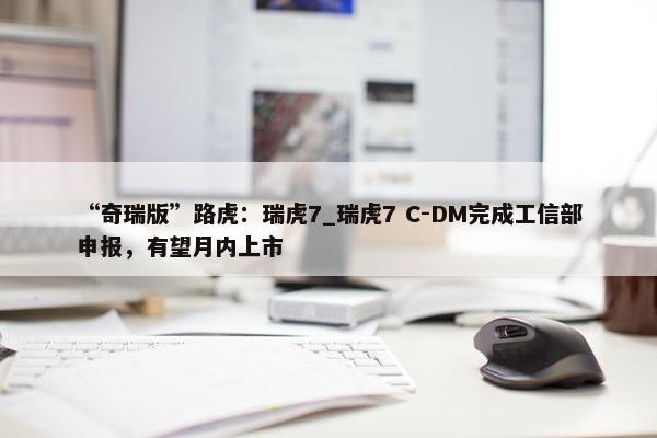 “奇瑞版”路虎：瑞虎7_瑞虎7 C-DM完成工信部申报，有望月内上市