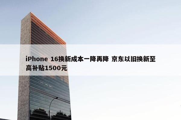 iPhone 16换新成本一降再降 京东以旧换新至高补贴1500元