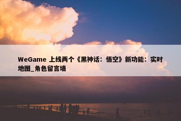 WeGame 上线两个《黑神话：悟空》新功能：实时地图_角色留言墙