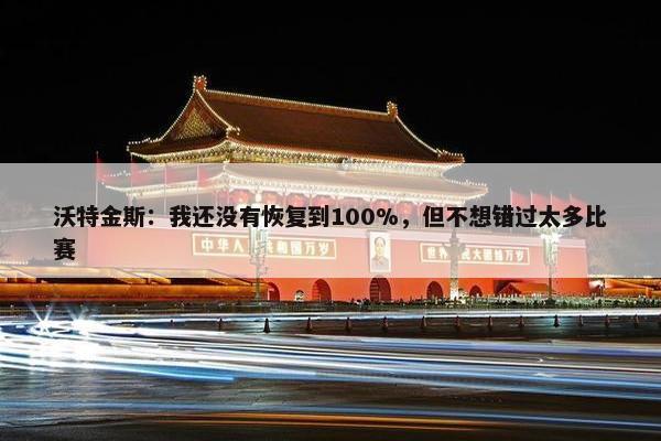 沃特金斯：我还没有恢复到100%，但不想错过太多比赛