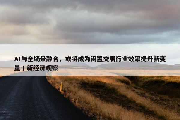 AI与全场景融合，或将成为闲置交易行业效率提升新变量丨新经济观察