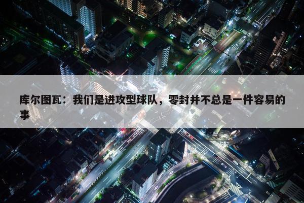 库尔图瓦：我们是进攻型球队，零封并不总是一件容易的事