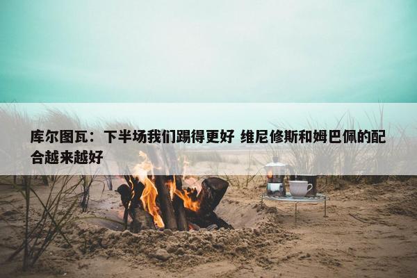 库尔图瓦：下半场我们踢得更好 维尼修斯和姆巴佩的配合越来越好