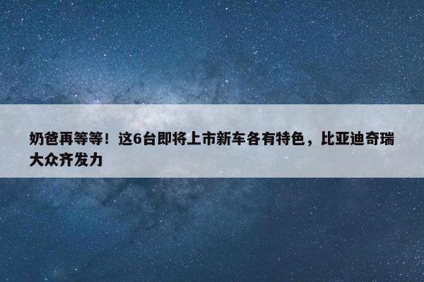 奶爸再等等！这6台即将上市新车各有特色，比亚迪奇瑞大众齐发力