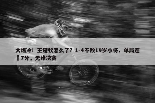 大爆冷！王楚钦怎么了？1-4不敌19岁小将，单局连丟7分，无缘决赛