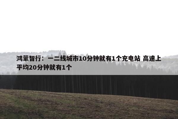 鸿蒙智行：一二线城市10分钟就有1个充电站 高速上平均20分钟就有1个