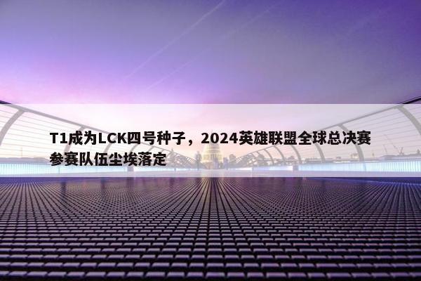 T1成为LCK四号种子，2024英雄联盟全球总决赛参赛队伍尘埃落定