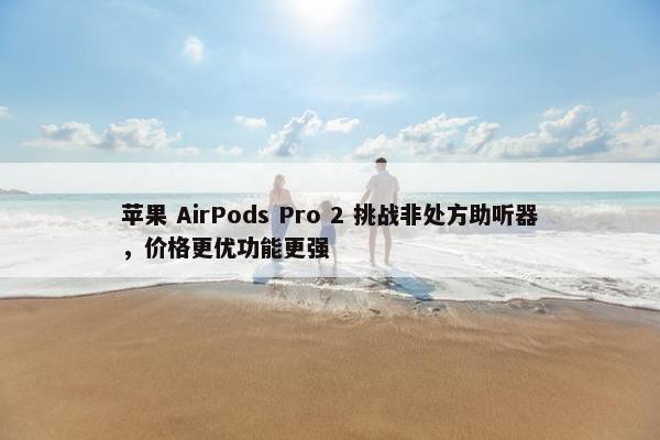 苹果 AirPods Pro 2 挑战非处方助听器，价格更优功能更强