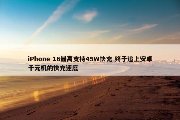 iPhone 16最高支持45W快充 终于追上安卓千元机的快充速度