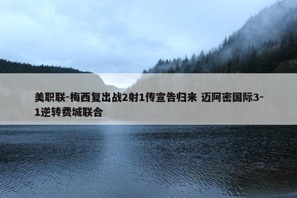 美职联-梅西复出战2射1传宣告归来 迈阿密国际3-1逆转费城联合