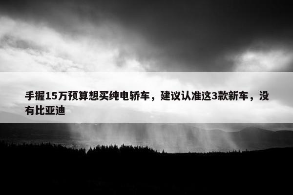 手握15万预算想买纯电轿车，建议认准这3款新车，没有比亚迪