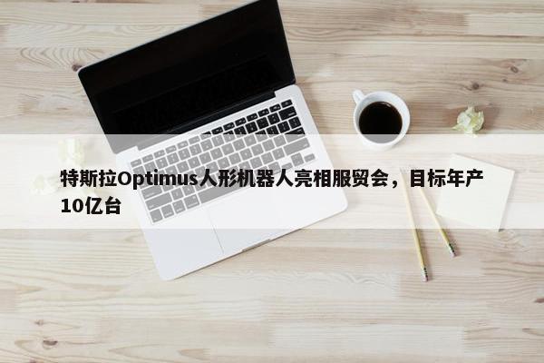 特斯拉Optimus人形机器人亮相服贸会，目标年产10亿台