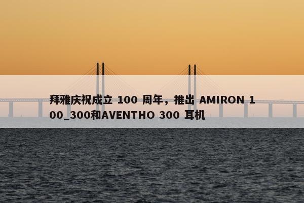 拜雅庆祝成立 100 周年，推出 AMIRON 100_300和AVENTHO 300 耳机