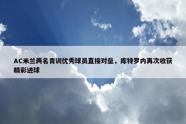 AC米兰两名青训优秀球员直接对垒，库特罗内再次收获精彩进球