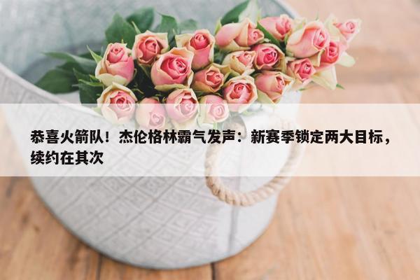 恭喜火箭队！杰伦格林霸气发声：新赛季锁定两大目标，续约在其次