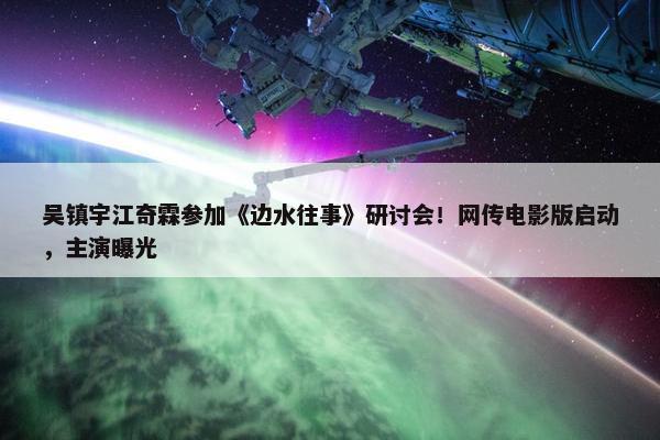 吴镇宇江奇霖参加《边水往事》研讨会！网传电影版启动，主演曝光