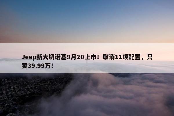 Jeep新大切诺基9月20上市！取消11项配置，只卖39.99万！