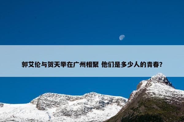 郭艾伦与贺天举在广州相聚 他们是多少人的青春？