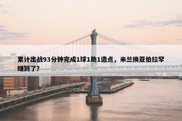 累计出战93分钟完成1球1助1造点，米兰换亚伯拉罕赚到了？