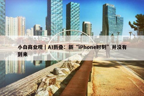 小白商业观｜AI折叠：新“iPhone时刻”并没有到来