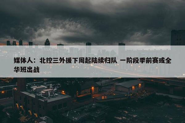 媒体人：北控三外援下周起陆续归队 一阶段季前赛或全华班出战