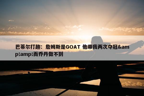 巴蒂尔打趣：詹姆斯是GOAT 他带我两次夺冠&amp;而乔丹做不到