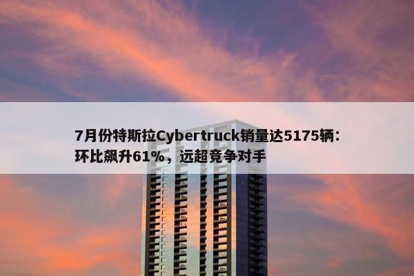 7月份特斯拉Cybertruck销量达5175辆：环比飙升61%，远超竞争对手