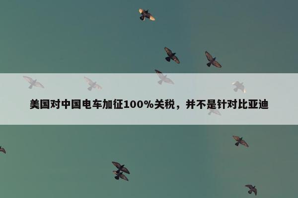 美国对中国电车加征100%关税，并不是针对比亚迪